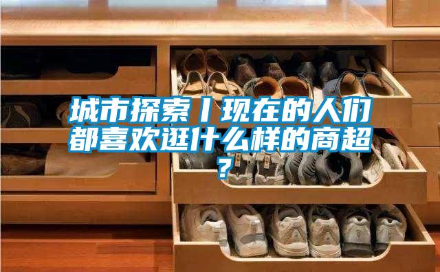 城市探索丨现在的人们都喜欢逛什么样的商超？