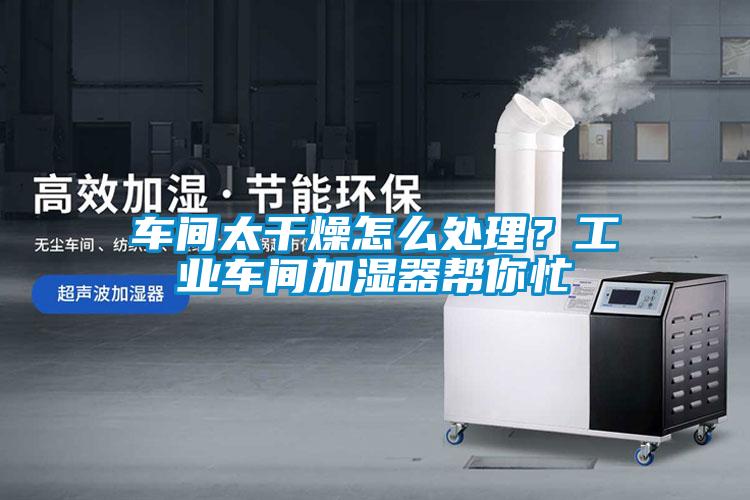 车间太干燥怎么处理？工业车间加湿器帮你忙