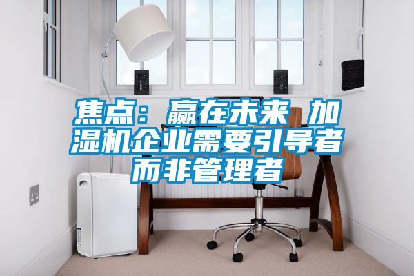 焦点：赢在未来 加湿机企业需要引导者而非管理者