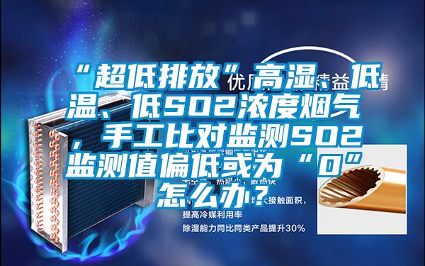 “超低排放”高湿、低温、低SO2浓度烟气，手工比对监测SO2监测值偏低或为“0”怎么办？