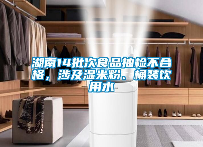 湖南14批次食品抽检不合格，涉及湿米粉、桶装饮用水