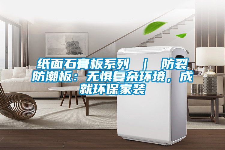 纸面石膏板系列 ｜ 防裂防潮板：无惧复杂环境，成就环保家装