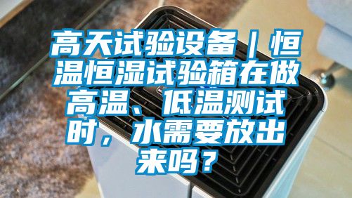 高天试验设备｜恒温恒湿试验箱在做高温、低温测试时，水需要放出来吗？