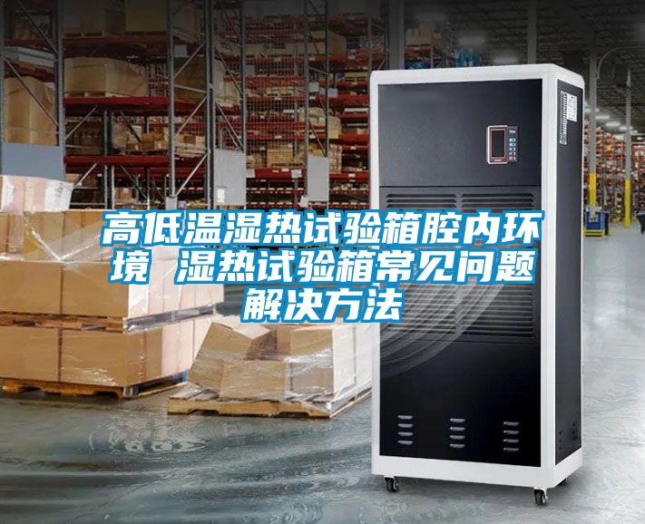高低温湿热试验箱腔内环境 湿热试验箱常见问题解决方法